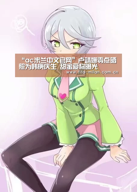 “ac米兰中文官网”卢靖姗零点晒照为韩庚庆生 甜蜜爱称曝光(图1) 米兰体育官网app