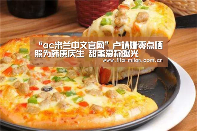 “ac米兰中文官网”卢靖姗零点晒照为韩庚庆生 甜蜜爱称曝光(图2) 米兰体育官网入口
